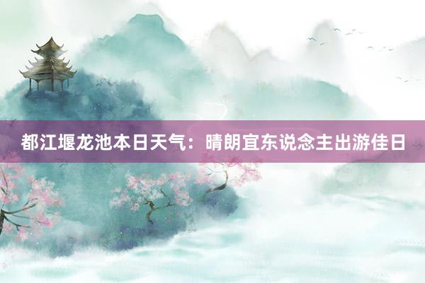 都江堰龙池本日天气：晴朗宜东说念主出游佳日