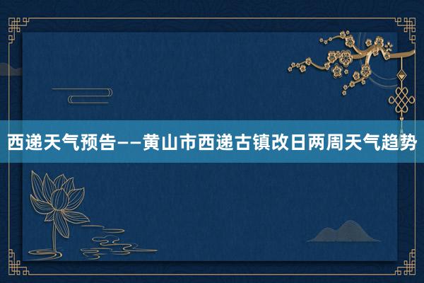 西递天气预告——黄山市西递古镇改日两周天气趋势